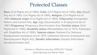 Protected Classes
Race (Civil Rights Act of 1964); Color (Civil Rights Act of 1964); Sex (Equal
Pay Act of 1963; Civil Rights Act of 1964); Religion (Civil Rights Act of
1964);National origin (Civil Rights Act of 1964); Citizenship (Immigration
Reform and Control Act); Age (Age Discrimination in Employment Act of
1967);Pregnancy (Pregnancy Discrimination Act); Familial status (Civil
Rights Act of 1968); Disability status (Rehabilitation Act of 1973; Americans
with Disabilities Act of 1990); Veteran status (Vietnam Era Veterans'
Readjustment Assistance Act of 1974; Uniformed Services Employment and
Reemployment Rights Act); Genetic information (Genetic Information
Nondiscrimination Act)
Fairness in Machine Learning, NIPS 2017 Tutorial
Solon Barocas and Moritz Hardt
 