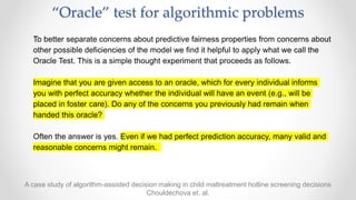 “Oracle” test for algorithmic problems
﻿To better separate concerns about predictive fairness properties from concerns about
other possible deficiencies of the model we find it helpful to apply what we call the
Oracle Test. This is a simple thought experiment that proceeds as follows.
Imagine that you are given access to an oracle, which for every individual informs
you with perfect accuracy whether the individual will have an event (e.g., will be
placed in foster care). Do any of the concerns you previously had remain when
handed this oracle?
Often the answer is yes. Even if we had perfect prediction accuracy, many valid and
reasonable concerns might remain.
A case study of algorithm-assisted decision making in child maltreatment hotline screening decisions
Chouldechova et. al.
 