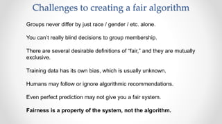 Challenges to creating a fair algorithm
Groups never differ by just race / gender / etc. alone.
You can’t really blind decisions to group membership.
There are several desirable definitions of “fair,” and they are mutually
exclusive.
Training data has its own bias, which is usually unknown.
Humans may follow or ignore algorithmic recommendations.
Even perfect prediction may not give you a fair system.
Fairness is a property of the system, not the algorithm.
 