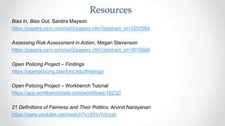 Bias In, Bias Out, Sandra Mayson
https://papers.ssrn.com/sol3/papers.cfm?abstract_id=3257004
Assessing Risk Assessment in Action, Megan Stevenson
https://papers.ssrn.com/sol3/papers.cfm?abstract_id=3016088
Open Policing Project – Findings
https://openpolicing.stanford.edu/findings/
Open Policing Project – Workbench Tutorial
https://app.workbenchdata.com/workflows/18232/
21 Definitions of Fairness and Their Politics, Arvind Narayanan
https://www.youtube.com/watch?v=jIXIuYdnyyk
Resources
 
