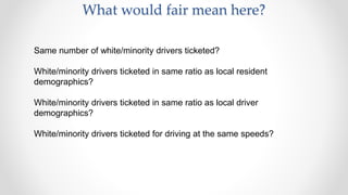 What would fair mean here?
Same number of white/minority drivers ticketed?
White/minority drivers ticketed in same ratio as local resident
demographics?
White/minority drivers ticketed in same ratio as local driver
demographics?
White/minority drivers ticketed for driving at the same speeds?
 