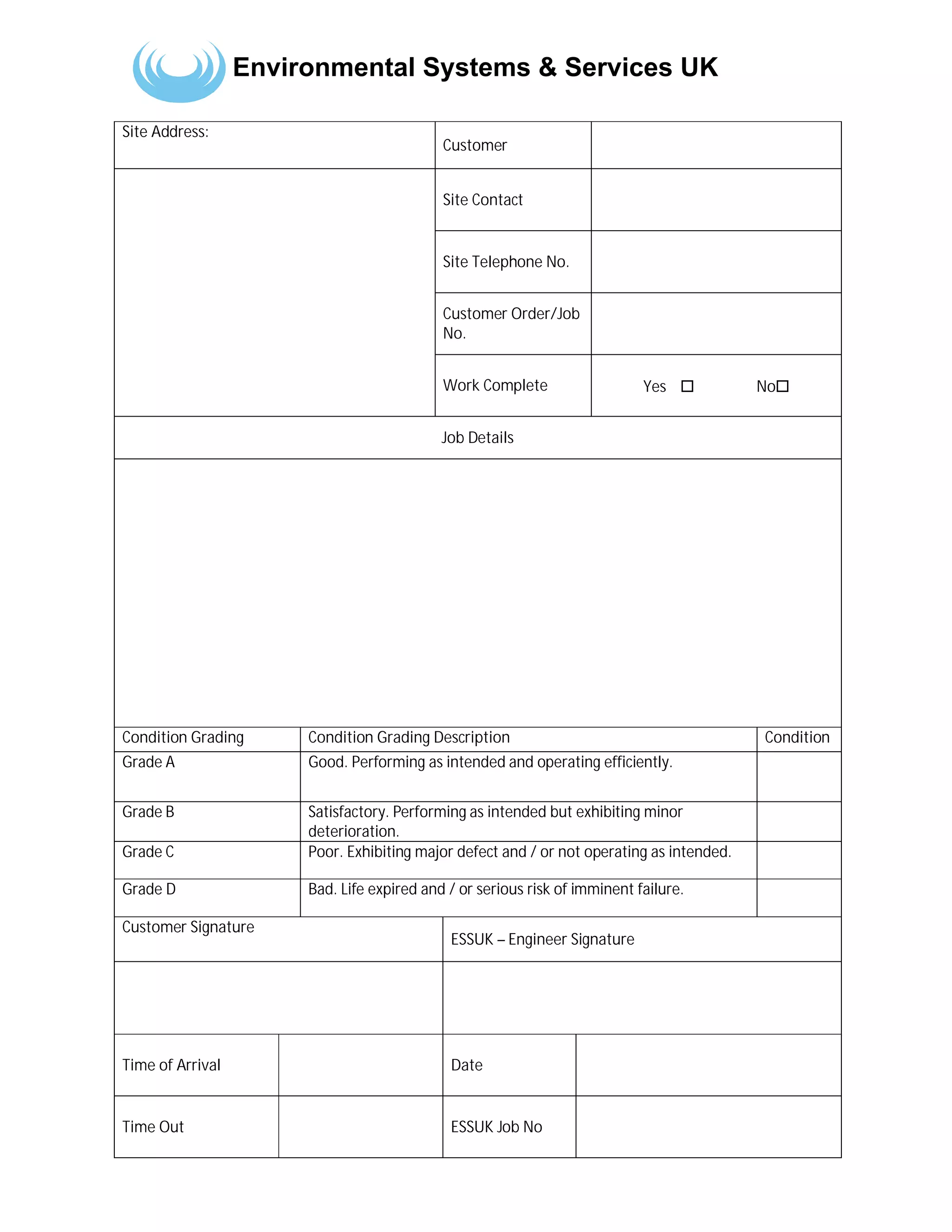 Environmental Systems & Services UK
Site Address:
Customer
Site Contact
Site Telephone No.
Customer Order/Job
No.
Work Complete Yes ☐ No☐
Job Details
Condition Grading Condition Grading Description Condition
Grade A Good. Performing as intended and operating efficiently.
Grade B Satisfactory. Performing as intended but exhibiting minor
deterioration.
Grade C Poor. Exhibiting major defect and / or not operating as intended.
Grade D Bad. Life expired and / or serious risk of imminent failure.
Customer Signature
ESSUK – Engineer Signature
Time of Arrival Date
Time Out ESSUK Job No