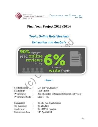(c)C
opyrighted
- 0 -
Final Year Project 2013/2014
Topic: Online Hotel Reviews
Extraction and Analysis
Report
Student Name : LIM Yin Yun, Eleanor
Student ID : 10701230D
Programme : BSc (HONS) in Enterprise Information System
Programme Code : 61031 – FIS
Supervisor : Dr. LIU Nga Kwok, James
Co-Examiner : Dr. YIU, Ken
Moderator : Dr. LEUNG, Hareton
Submission Date : 14th April 2014
 