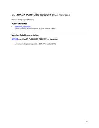 39
cnp::STAMP_PURCHASE_REQUEST Struct Reference
Purchase Stamp Request Primitive.
Public Attributes
 DWORD m_dwAmount
Amount excluding decimal point (i.e. $100.00 would be 10000)
Member Data Documentation
DWORD cnp::STAMP_PURCHASE_REQUEST::m_dwAmount
Amount excluding decimal point (i.e. $100.00 would be 10000)
 