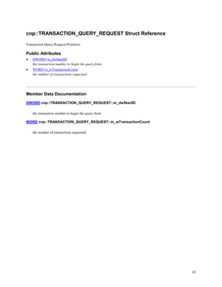 42
cnp::TRANSACTION_QUERY_REQUEST Struct Reference
Transaction Query Request Primitive.
Public Attributes
 DWORD m_dwStartID
the transaction number to begin the query from
 WORD m_wTransactionCount
the number of transactions requested
Member Data Documentation
DWORD cnp::TRANSACTION_QUERY_REQUEST::m_dwStartID
the transaction number to begin the query from
WORD cnp::TRANSACTION_QUERY_REQUEST::m_wTransactionCount
the number of transactions requested
 