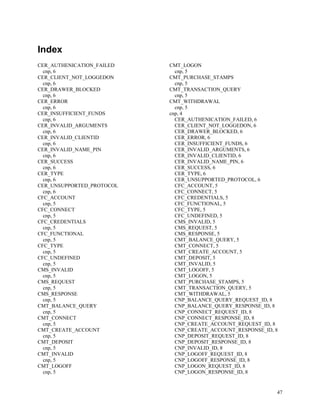 47
Index
CER_AUTHENICATION_FAILED
cnp, 6
CER_CLIENT_NOT_LOGGEDON
cnp, 6
CER_DRAWER_BLOCKED
cnp, 6
CER_ERROR
cnp, 6
CER_INSUFFICIENT_FUNDS
cnp, 6
CER_INVALID_ARGUMENTS
cnp, 6
CER_INVALID_CLIENTID
cnp, 6
CER_INVALID_NAME_PIN
cnp, 6
CER_SUCCESS
cnp, 6
CER_TYPE
cnp, 6
CER_UNSUPPORTED_PROTOCOL
cnp, 6
CFC_ACCOUNT
cnp, 5
CFC_CONNECT
cnp, 5
CFC_CREDENTIALS
cnp, 5
CFC_FUNCTIONAL
cnp, 5
CFC_TYPE
cnp, 5
CFC_UNDEFINED
cnp, 5
CMS_INVALID
cnp, 5
CMS_REQUEST
cnp, 5
CMS_RESPONSE
cnp, 5
CMT_BALANCE_QUERY
cnp, 5
CMT_CONNECT
cnp, 5
CMT_CREATE_ACCOUNT
cnp, 5
CMT_DEPOSIT
cnp, 5
CMT_INVALID
cnp, 5
CMT_LOGOFF
cnp, 5
CMT_LOGON
cnp, 5
CMT_PURCHASE_STAMPS
cnp, 5
CMT_TRANSACTION_QUERY
cnp, 5
CMT_WITHDRAWAL
cnp, 5
cnp, 4
CER_AUTHENICATION_FAILED, 6
CER_CLIENT_NOT_LOGGEDON, 6
CER_DRAWER_BLOCKED, 6
CER_ERROR, 6
CER_INSUFFICIENT_FUNDS, 6
CER_INVALID_ARGUMENTS, 6
CER_INVALID_CLIENTID, 6
CER_INVALID_NAME_PIN, 6
CER_SUCCESS, 6
CER_TYPE, 6
CER_UNSUPPORTED_PROTOCOL, 6
CFC_ACCOUNT, 5
CFC_CONNECT, 5
CFC_CREDENTIALS, 5
CFC_FUNCTIONAL, 5
CFC_TYPE, 5
CFC_UNDEFINED, 5
CMS_INVALID, 5
CMS_REQUEST, 5
CMS_RESPONSE, 5
CMT_BALANCE_QUERY, 5
CMT_CONNECT, 5
CMT_CREATE_ACCOUNT, 5
CMT_DEPOSIT, 5
CMT_INVALID, 5
CMT_LOGOFF, 5
CMT_LOGON, 5
CMT_PURCHASE_STAMPS, 5
CMT_TRANSACTION_QUERY, 5
CMT_WITHDRAWAL, 5
CNP_BALANCE_QUERY_REQUEST_ID, 8
CNP_BALANCE_QUERY_RESPONSE_ID, 8
CNP_CONNECT_REQUEST_ID, 8
CNP_CONNECT_RESPONSE_ID, 8
CNP_CREATE_ACCOUNT_REQUEST_ID, 8
CNP_CREATE_ACCOUNT_RESPONSE_ID, 8
CNP_DEPOSIT_REQUEST_ID, 8
CNP_DEPOSIT_RESPONSE_ID, 8
CNP_INVALID_ID, 8
CNP_LOGOFF_REQUEST_ID, 8
CNP_LOGOFF_RESPONSE_ID, 8
CNP_LOGON_REQUEST_ID, 8
CNP_LOGON_RESPONSE_ID, 8
 