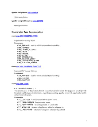 5
typedef unsigned int cnp::DWORD
32bit type definition
typedef unsigned long long cnp::QWORD
64bit type definition
Enumeration Type Documentation
enum cnp::CNP_MESSAGE_TYPE
Supported CNP Message Types.
Enumerator
CMT_INVALID used for initialization and error checking
CMT_CONNECT
CMT_CREATE_ACCOUNT
CMT_LOGON
CMT_LOGOFF
CMT_DEPOSIT
CMT_WITHDRAWAL
CMT_BALANCE_QUERY
CMT_TRANSACTION_QUERY
CMT_PURCHASE_STAMPS
enum cnp::CNP_MESSAGE_SUBTYPE
Supported CNP Message Subtypes.
Enumerator
CMS_INVALID used for initialization and error checking
CMS_REQUEST
CMS_RESPONSE
enum cnp::CFC_TYPE
CNP Facility Code Types (CFC)
This enum is used in the creation of result codes returned to the client. The purpose is to help provide
the client useful diagnostic information regarding associating specific errors with a particular facility
or functional subsystem.
Enumerator
CFC_CONNECT Connection validation related issues.
CFC_CREDENTIALS Logon related issues.
CFC_FUNCTIONAL Invalid arguments or Client state.
CFC_ACCOUNT Account related errors related to balances, etc.
CFC_UNDEFINED Other error categories not explicitly defined.
 