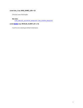 7
const size_t cnp::MAX_NAME_LEN = 32
[first,last] name field lengths
See also:
CNP_CREATE_ACCOUNT_REQUEST, CNP_LOGON_REQUEST
const WORD cnp::INVALID_CLIENT_ID = (~0)
Used for error checking & default initialization.
 