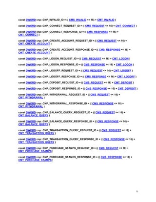 8
const DWORD cnp::CNP_INVALID_ID = (( CMS_INVALID << 16) + CMT_INVALID )
const DWORD cnp::CNP_CONNECT_REQUEST_ID = (( CMS_REQUEST << 16) + CMT_CONNECT )
const DWORD cnp::CNP_CONNECT_RESPONSE_ID = (( CMS_RESPONSE << 16) +
CMT_CONNECT )
const DWORD cnp::CNP_CREATE_ACCOUNT_REQUEST_ID = (( CMS_REQUEST << 16) +
CMT_CREATE_ACCOUNT )
const DWORD cnp::CNP_CREATE_ACCOUNT_RESPONSE_ID = (( CMS_RESPONSE << 16) +
CMT_CREATE_ACCOUNT )
const DWORD cnp::CNP_LOGON_REQUEST_ID = (( CMS_REQUEST << 16) + CMT_LOGON )
const DWORD cnp::CNP_LOGON_RESPONSE_ID = (( CMS_RESPONSE << 16) + CMT_LOGON )
const DWORD cnp::CNP_LOGOFF_REQUEST_ID = (( CMS_REQUEST << 16) + CMT_LOGOFF )
const DWORD cnp::CNP_LOGOFF_RESPONSE_ID = (( CMS_RESPONSE << 16) + CMT_LOGOFF )
const DWORD cnp::CNP_DEPOSIT_REQUEST_ID = (( CMS_REQUEST << 16) + CMT_DEPOSIT )
const DWORD cnp::CNP_DEPOSIT_RESPONSE_ID = (( CMS_RESPONSE << 16) + CMT_DEPOSIT )
const DWORD cnp::CNP_WITHDRAWAL_REQUEST_ID = (( CMS_REQUEST << 16) +
CMT_WITHDRAWAL )
const DWORD cnp::CNP_WITHDRAWAL_RESPONSE_ID = (( CMS_RESPONSE << 16) +
CMT_WITHDRAWAL )
const DWORD cnp::CNP_BALANCE_QUERY_REQUEST_ID = (( CMS_REQUEST << 16) +
CMT_BALANCE_QUERY )
const DWORD cnp::CNP_BALANCE_QUERY_RESPONSE_ID = (( CMS_RESPONSE << 16) +
CMT_BALANCE_QUERY )
const DWORD cnp::CNP_TRANSACTION_QUERY_REQUEST_ID = (( CMS_REQUEST << 16) +
CMT_TRANSACTION_QUERY )
const DWORD cnp::CNP_TRANSACTION_QUERY_RESPONSE_ID = (( CMS_RESPONSE << 16) +
CMT_TRANSACTION_QUERY )
const DWORD cnp::CNP_PURCHASE_STAMPS_REQUEST_ID = (( CMS_REQUEST << 16) +
CMT_PURCHASE_STAMPS )
const DWORD cnp::CNP_PURCHASE_STAMES_RESPONSE_ID = (( CMS_RESPONSE << 16) +
CMT_PURCHASE_STAMPS )
 