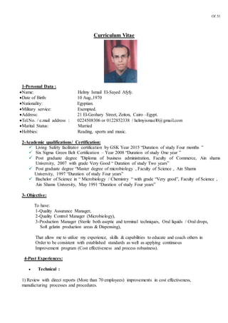 Of 51
Curriculum Vitae
1-Personal Data :
Name: Helmy Ismail El-Sayed Afyfy.
Date of Birth: 10 Aug.,1970
Nationality: Egyptian.
Military service: Exempted.
Address: 21 El-Geohary Street, Zeiton, Cairo –Egypt.
Tel.No. / e.mail address : 0224508306 or 0122852338 / helmyismael0@gmail.com
Marital Status: Married
Hobbies: Reading, sports and music.
2-Academic qualifications/ Certification:
 Living Safety facilitator certification by GSK Year 2015 “Duration of study Four months ”
 Six Sigma Green Belt Certification – Year 2008 “Duration of study One year ”
 Post graduate degree "Diploma of business administration, Faculty of Commerce, Ain shams
University, 2007 with grade Very Good “ Duration of study Two years”
 Post graduate degree “Master degree of microbiology , Faculty of Science , Ain Shams
University, 1997 “Duration of study Four years”
 Bachelor of Science in “ Microbiology / Chemistry “ with grade “Very good”, Faculty of Science ,
Ain Shams University, May 1991 “Duration of study Four years”
3- Objective:
To have:
1-Quality Assurance Manager,
2-Quality Control Manager (Microbiology),
3-Production Manager (Sterile both aseptic and terminal techniques, Oral liquids / Oral drops,
Soft gelatin production areas & Dispensing),
That allow me to utilize my experience, skills & capabilities to educate and coach others in
Order to be consistent with established standards as well as applying continuous
Improvement program (Cost effectiveness and process robustness).
4-Past Experiences:
 Technical :
1) Review with direct reports (More than 70 employees) improvements in cost effectiveness,
manufacturing processes and procedures.
 