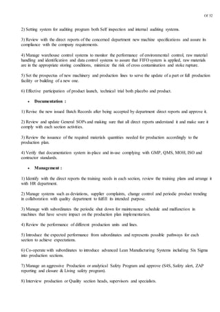 Of 52
2) Setting system for auditing program both Self inspection and internal auditing systems.
3) Review with the direct reports of the concerned department new machine specifications and assure its
compliance with the company requirements.
4) Manage warehouse control systems to monitor the performance of environmental control, raw material
handling and identification and data control systems to assure that FIFO system is applied, raw materials
are in the appropriate storing conditions, minimize the risk of cross contamination and stoke rupture.
5) Set the prospectus of new machinery and production lines to serve the update of a part or full production
facility or building of a new one.
6) Effective participation of product launch, technical trial both placebo and product.
 Documentation :
1) Revise the new issued Batch Records after being accepted by department direct reports and approve it.
2) Review and update General SOPs and making sure that all direct reports understand it and make sure it
comply with each section activities.
3) Review the issuance of the required materials quantities needed for production accordingly to the
production plan.
4) Verify that documentation system in-place and in-use complying with GMP, QMS, MOH, ISO and
contractor standards.
 Management :
1) Identify with the direct reports the training needs in each section, review the training plans and arrange it
with HR department.
2) Manage systems such as deviations, supplier complaints, change control and periodic product trending
in collaboration with quality department to fulfill its intended purpose.
3) Manage with subordinates the periodic shut down for maintenance schedule and malfunction in
machines that have severe impact on the production plan implementation.
4) Review the performance of different production units and lines.
5) Introduce the expected performance from subordinates and represents possible pathways for each
section to achieve expectations.
6) Co-operate with subordinates to introduce advanced Lean Manufacturing Systems including Six Sigma
into production sections.
7) Manage an aggressive Production or analytical Safety Program and approve (S4S, Safety alert, ZAP
reporting and closure & Living safety program).
8) Interview production or Quality section heads, supervisors and specialists.
 