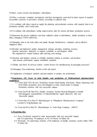 Of 53
9) Direct, coach, reward, and disciplines subordinates.
10) Drive a customer complaint investigation and form investigation team lead by direct reports if required
do possible corrective or preventive action(s) according to collected data.
11) Co-ordinate with direct reports to supply the planning and production sections with required data to set
production monthly and 6 weeks plan.
12) Co-ordinate with subordinates setting improvements plan for current and future production process.
13) Represent the process validation and clean validation plans to subordinates, handle deviations in these
plans, managing CAPAs effectively.
14) Managing risks in site both safety and quality through identification, evaluation and an effective
mitigation plans.
15) Develop and implement quality management strategy and plans, including resource,
Systems, timescales, financials, to support, contribute to, and integrate within
The organization’s annual business plan and long term strategy.
16) Develop and maintain systems to establish standards relating to activities and products
And measure performance against established standards.
17) Define and check “In process control / control devices for manufacturing & packaging processes”.
18) Managing Non-conforming, batches at risk and rejects.
19) Application of statistical methods and data analysis to monitor site performance.
5-Experiences (22 Years in both Quality and production of Multi-national pharmaceutical
companies):
5.1- From April 2011 till now: Production Section Head leading Oral Syrup / Drops, dispensing and
Soft Gelatin production areas and delegated as value stream leader to manage
Production activities with very successful outputs.
5.2- From Jan.98 till Mar.2011: Quality Assurance Section Head & Delegated to handle
OQ managerial responsibilities in GlaxoSmithKline Egypt effectively with very
Successful outputs.
5.3- From June 95 to Dec.97: Microbiologist in “Minapharm Pharmaceutical Company”
Located in 10 th Ramadan city.
5.4- From Jan.94 to May 95: Microbiologist in “Arab Drug Company - ADCO”.
6- Reporting line:
6.1- Now, I'm directly reported to value stream leader with very successful outputs
And I’m supervising 70 employees in NL VS factory El Salam site.
6.2- Previously, I'm supervising activities of 11 employees in Quality assurance section within GSK
El Salam site.
 