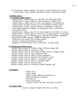 Of 54
6.3-Lead initiatives through managing Cross-functional teams & brainstorming sessions
to settle Quality / Safety standards , and enhance continuous improvement program.
7-Training courses:
7.1- Technical training courses:
- Attended intensive training program for “ISO 9001, ISO 14001 & ISO 18001”.
- Attended intensive training program for “Risk Management / Mitigation plan”.
- Attended intensive training course for “Clean room technology” for manufacturing
Of pharmaceutical & medical products ( By Dr. H.H.Schicht-Switzerland expert ).
- Attended intensive training course for “Principles & Application of calibration”.
- Attend training program for “Validation of computerized system” by Paul Snook
(UK technical advisor)
- Attended intensive training course for “Live Line Clearance“by Tom Duffy (U.K expert).
- Attended intensive training program for “Green Belt - Six Sigma approach” by UK experts.
- Attended training course for " Hazard Analysis and Critical Control Point – HACCP &
Failure Mode and Effect Analysis - FMEA risk management programs.
- Attended Root cause analysis (RCA) training program
- Attended L2 internal audit Qualification program.
- Management of GMP Deviations (Given by UK expert – Mr. Brian Orrell)
7.2- Management training courses:
- Attended training program for “Problem solving & Decision making skills”.
- Attended training program for “Supervisory Skills”
- Attended a training course for “Seven Habits of Highly Effective & leading People”.
- Attended a training course for “Time management skills”.
- Attended a training course for “Effective project management”.
- Attended a training course for “Motivation & Coaching for success”.
- Attended a training course for “Effective communication skills”.
- Attended a training course for “Effective presentation skills”.
-Attended a training course for "Reporting skills ".
-Attended a training course for "Leadership & Quality leadership edge ".
8-Capabilities:
Problem solver,
Decision maker,
Ability to handle multiple tasks simultaneously,
Planned & Organized, Disciplined,
Leads initiatives,
Team & project leader,
Competent (Achieve all targets overcoming all obstacles).
9- Language skills:
Excellent command of English, both written and spoken.
 