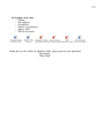 Of 55
10- Examples of my work:
- Auditing
- Risk mitigation
- Investigations
- Improve our productivity
- Improve NRFT
- URS for new project
Soft gelatin &wets
audit report.doc
RSK105 - STP v2
final.docx
Deviation - 6 Steps
RCA_CAPA_final draft.pptx
how to increase
your effeciency.pptx
NRFT
Presentations.pptx FINAL.pptx
URS for SG med
tank1 (2) final.docx
Hoping that you will consider my application kindly, please accept my Great appreciation
Best Regards
Helmy Ismail
 