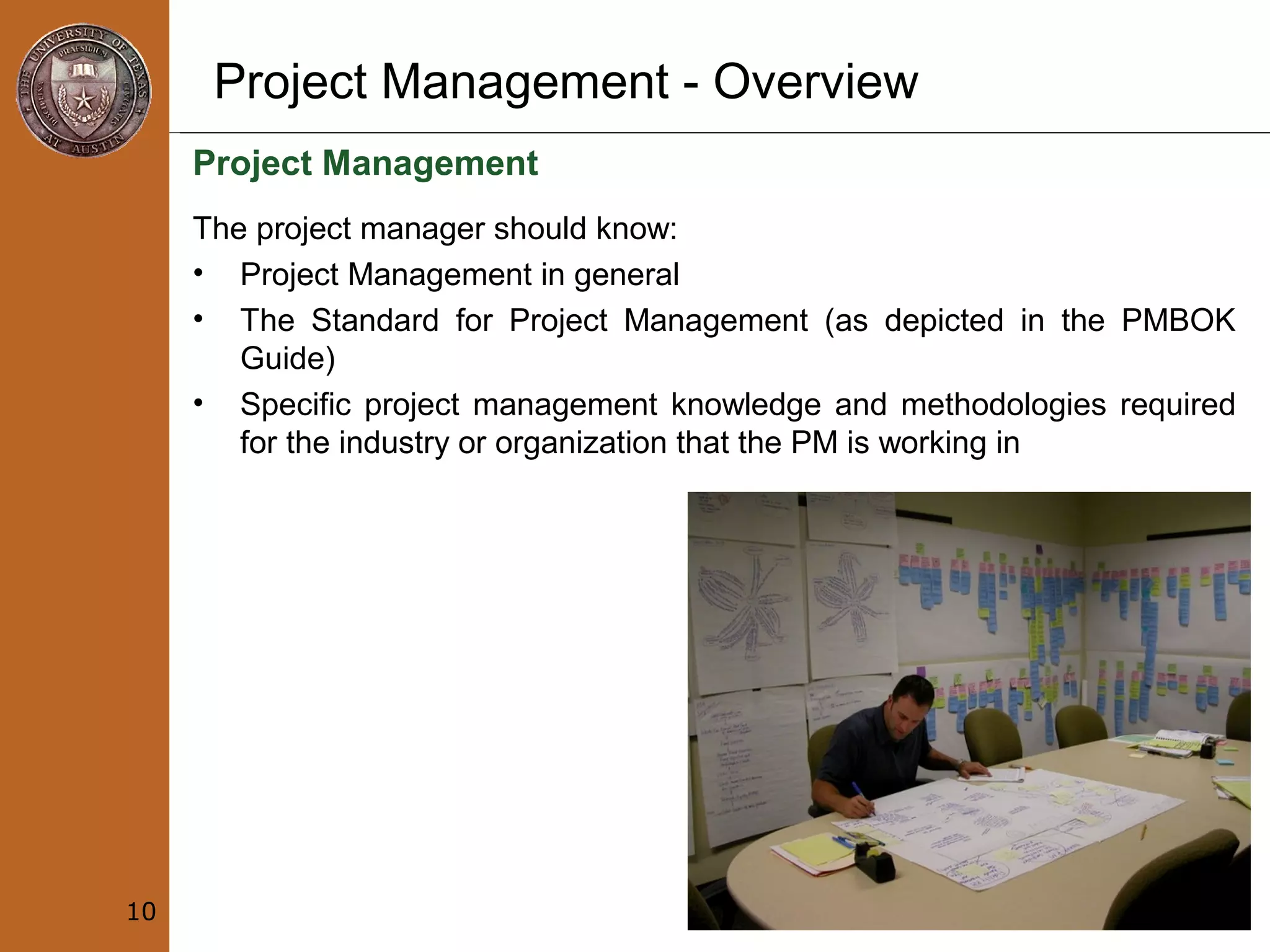 Project Management - Overview
Project Management
The project manager should know:
• Project Management in general
• The Standard for Project Management (as depicted in the PMBOK
Guide)
• Specific project management knowledge and methodologies required
for the industry or organization that the PM is working in
10
 