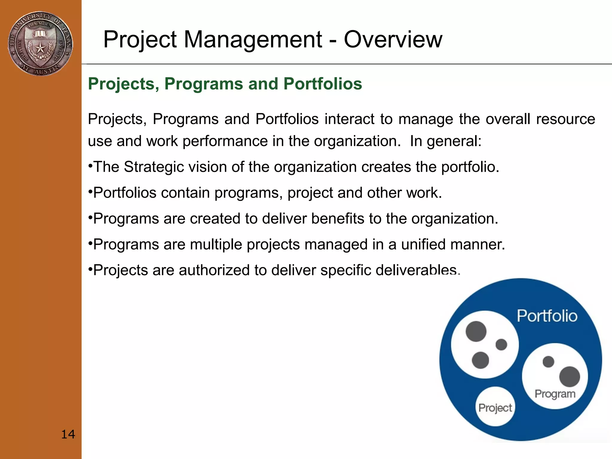 Project Management - Overview
Projects, Programs and Portfolios
Projects, Programs and Portfolios interact to manage the overall resource
use and work performance in the organization. In general:
•The Strategic vision of the organization creates the portfolio.
•Portfolios contain programs, project and other work.
•Programs are created to deliver benefits to the organization.
•Programs are multiple projects managed in a unified manner.
•Projects are authorized to deliver specific deliverables.
14
 