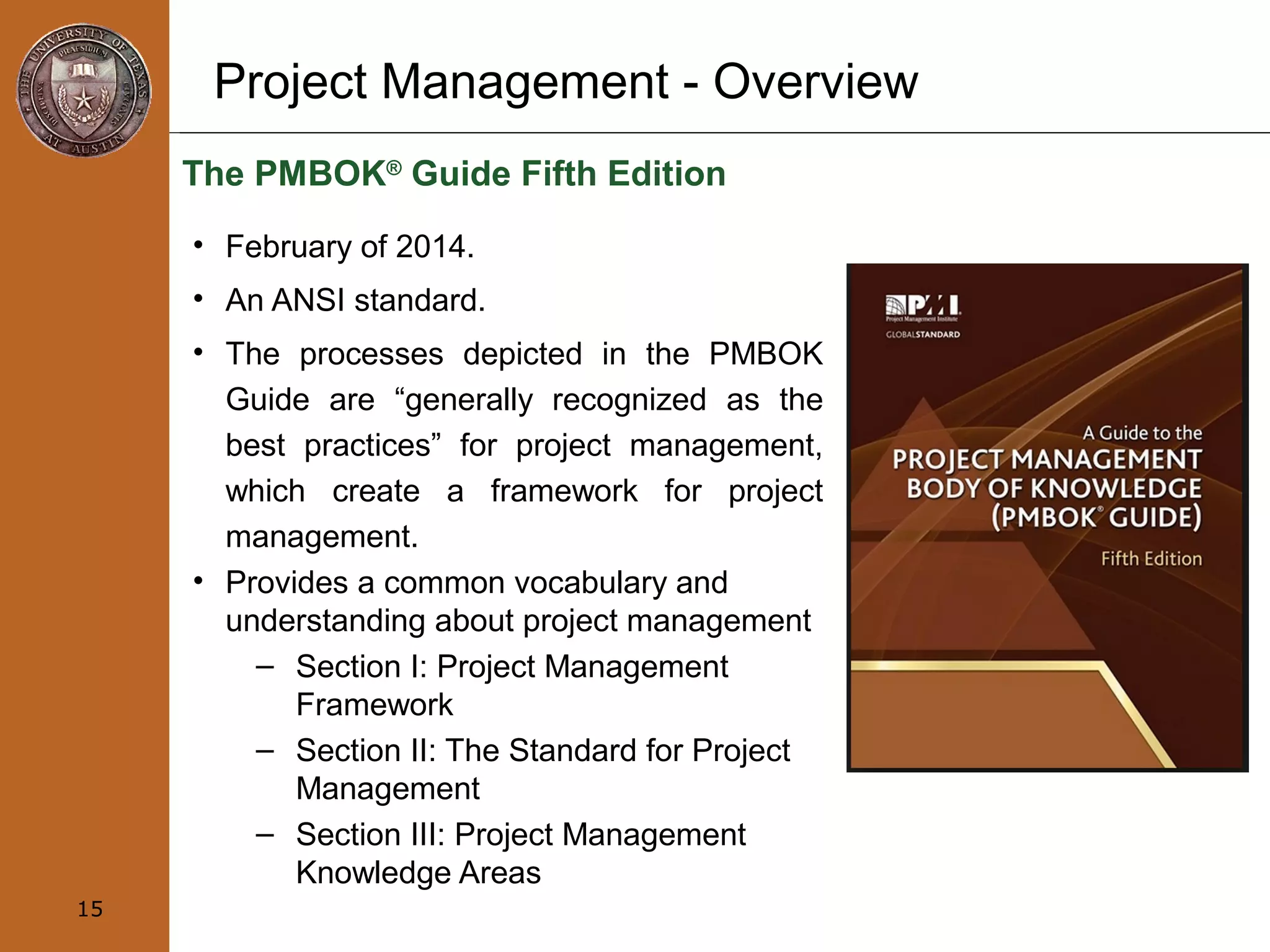 Project Management - Overview
The PMBOK®
Guide Fifth Edition
• February of 2014.
• An ANSI standard.
• The processes depicted in the PMBOK
Guide are “generally recognized as the
best practices” for project management,
which create a framework for project
management.
• Provides a common vocabulary and
understanding about project management
– Section I: Project Management
Framework
– Section II: The Standard for Project
Management
– Section III: Project Management
Knowledge Areas
15
 