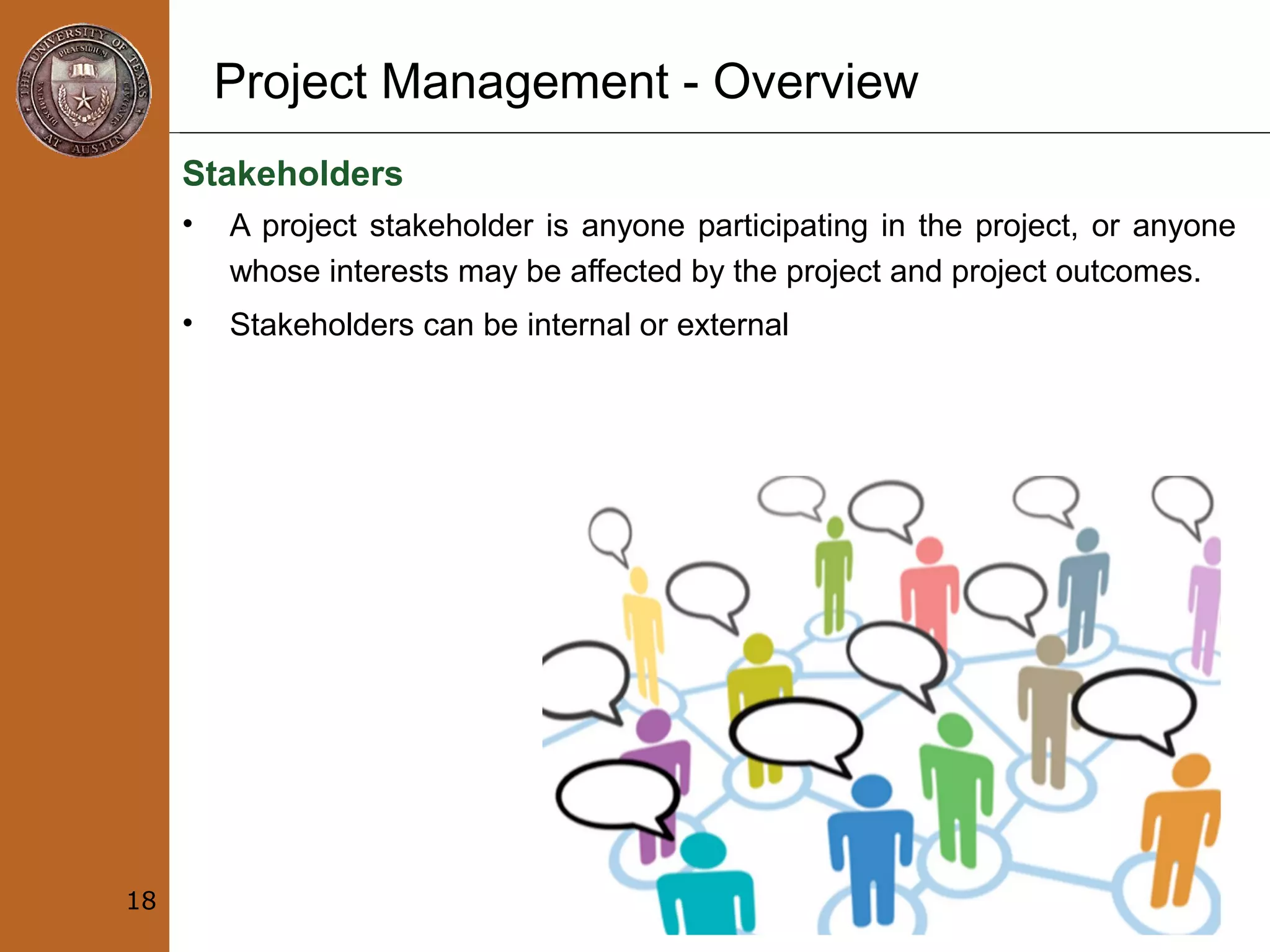 Project Management - Overview
Stakeholders
• A project stakeholder is anyone participating in the project, or anyone
whose interests may be affected by the project and project outcomes.
• Stakeholders can be internal or external
18
 