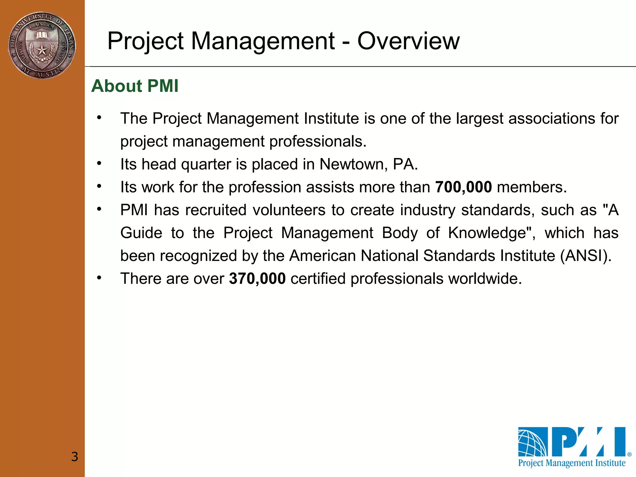 Project Management - Overview
About PMI
3
• The Project Management Institute is one of the largest associations for
project management professionals.
• Its head quarter is placed in Newtown, PA.
• Its work for the profession assists more than 700,000 members.
• PMI has recruited volunteers to create industry standards, such as "A
Guide to the Project Management Body of Knowledge", which has
been recognized by the American National Standards Institute (ANSI).
• There are over 370,000 certified professionals worldwide.
 