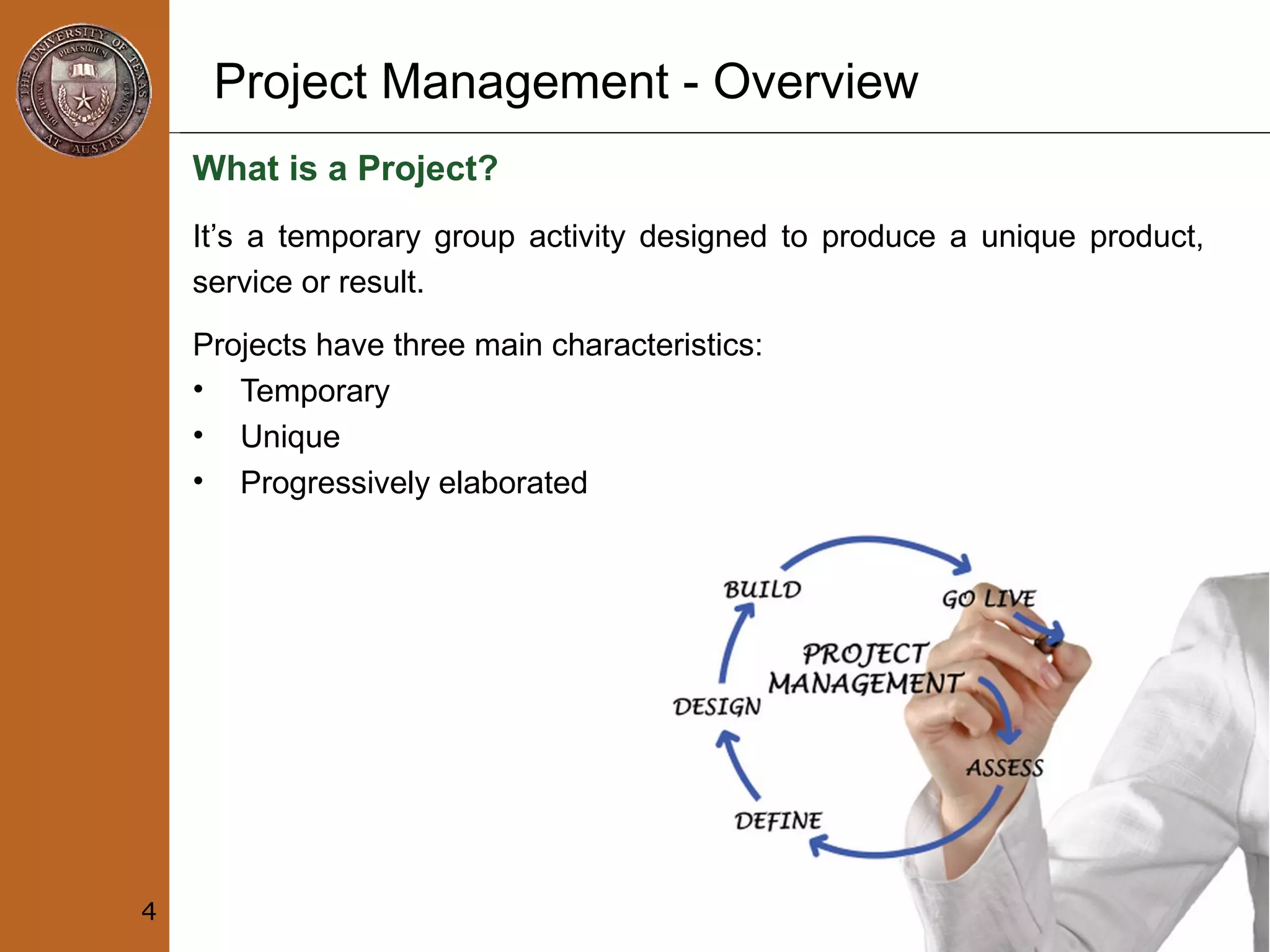 Project Management - Overview
What is a Project?
Projects have three main characteristics:
• Temporary
• Unique
• Progressively elaborated
4
It’s a temporary group activity designed to produce a unique product,
service or result.
 