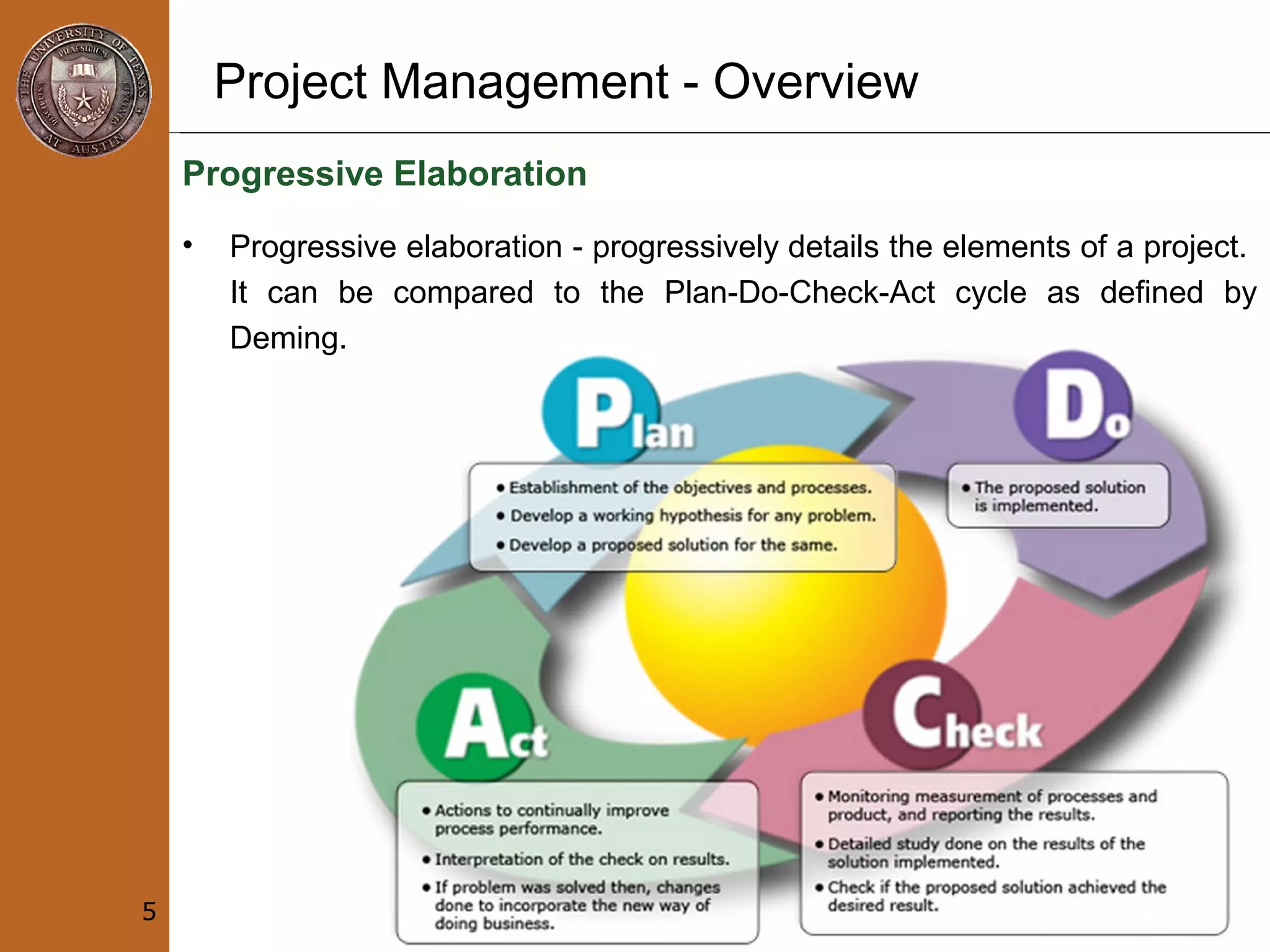 Project Management - Overview
Progressive Elaboration
• Progressive elaboration - progressively details the elements of a project.
It can be compared to the Plan-Do-Check-Act cycle as defined by
Deming.
5
 