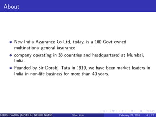 About
New India Assurance Co Ltd, today, is a 100 Govt owned
multinational general insurance
company operating in 28 countries and headquartered at Mumbai,
India.
Founded by Sir Dorabji Tata in 1919, we have been market leaders in
India in non-life business for more than 40 years.
ASHISH YADAV (MOTILAL NEHRU NATIONAL INSTITUTE OF TECHNOLOGY ,ALLAHABAD)Short title February 22, 2016 4 / 12
 