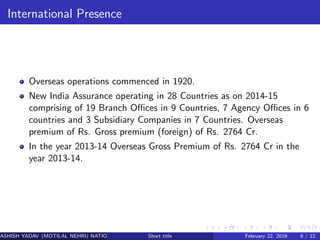 International Presence
Overseas operations commenced in 1920.
New India Assurance operating in 28 Countries as on 2014-15
comprising of 19 Branch Oﬃces in 9 Countries, 7 Agency Oﬃces in 6
countries and 3 Subsidiary Companies in 7 Countries. Overseas
premium of Rs. Gross premium (foreign) of Rs. 2764 Cr.
In the year 2013-14 Overseas Gross Premium of Rs. 2764 Cr in the
year 2013-14.
ASHISH YADAV (MOTILAL NEHRU NATIONAL INSTITUTE OF TECHNOLOGY ,ALLAHABAD)Short title February 22, 2016 6 / 12
 