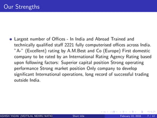 Our Strengths
Largest number of Oﬃces - In India and Abroad Trained and
technically qualiﬁed staﬀ 2221 fully computerised oﬃces across India.
”A-” (Excellent) rating by A.M.Best and Co (Europe) First domestic
company to be rated by an International Rating Agency Rating based
upon following factors: Superior capital position Strong operating
performance Strong market position Only company to develop
signiﬁcant International operations, long record of successful trading
outside India.
ASHISH YADAV (MOTILAL NEHRU NATIONAL INSTITUTE OF TECHNOLOGY ,ALLAHABAD)Short title February 22, 2016 7 / 12
 