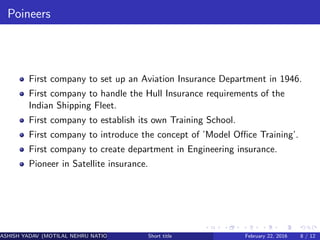 Poineers
First company to set up an Aviation Insurance Department in 1946.
First company to handle the Hull Insurance requirements of the
Indian Shipping Fleet.
First company to establish its own Training School.
First company to introduce the concept of ’Model Oﬃce Training’.
First company to create department in Engineering insurance.
Pioneer in Satellite insurance.
ASHISH YADAV (MOTILAL NEHRU NATIONAL INSTITUTE OF TECHNOLOGY ,ALLAHABAD)Short title February 22, 2016 8 / 12
 