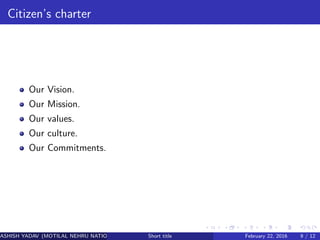 Citizen’s charter
Our Vision.
Our Mission.
Our values.
Our culture.
Our Commitments.
ASHISH YADAV (MOTILAL NEHRU NATIONAL INSTITUTE OF TECHNOLOGY ,ALLAHABAD)Short title February 22, 2016 9 / 12
 