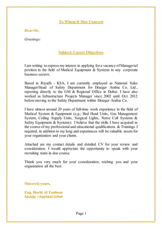 Page 1
To Whom It May Concern
DearSir,
Greetings:
Subject: Career Objectives
I am writing to express my interest in applying for a vacancy ofManagerial
position in the field of Medical Equipment & Systems in any corporate
business sectors.
Based in Riyadh - KSA, I am currently employed as National Sales
Manager/Head of Safety Department for Draeger Arabia Co. Ltd.,
reporting directly to the GM & Regional Office in Dubai. I have also
worked as Infrastructure Projects Manager since 2002 until Oct. 2012
before moving to the Safety Department within Draeger Arabia Co.
I have almost around 20 years of full-time work experience in the field of
Medical System & Equipment (e.g.; Bed Head Units, Gas Management
System, Ceiling Supply Units, Surgical Lights, Nurse Call Systems &
Safety Equipment & Systems). I believe that the skills I have acquired in
the course of my professional and educational qualifications & Trainings I
required, in addition to my long and experiences will be valuable assets for
your organization and your clients.
Attached are my contact details and detailed CV for your review and
consideration. I would appreciate the opportunity to speak with your
recruiting team in due course.
Thank you very much for your consideration, wishing you and your
organization all the best.
Sincerelyyours,
Eng. Harbi Al Tanbour
Mobile +966504211949
 
