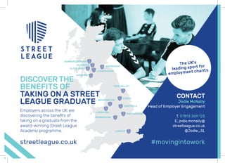 CONTACT
Jodie McNally
Head of Employer Engagement
T. 07813 369 123
E. jodie.mcnally@
streetleague.co.uk
@Jodie_SLLONDON
TEES VALLEY
EDINBURGH
MANCHESTER
NOTTINGHAM
LIVERPOOL
GLASGOW
DUNBARTONSHIRE
CLYDE WEST
LANARKSHIRE
AYRSHIRE
LEEDS
SHEFFIELD
BIRMINGHAM
Employers across the UK are
discovering the beneﬁts of
taking on a graduate from the
award-winning Street League
Academy programme.
DISCOVERTHE
BENEFITS OF
TAKING ON A STREET
LEAGUE GRADUATE
streetleague.co.uk #movingintowork
The UK’s
leading sport for
employment charity.
 