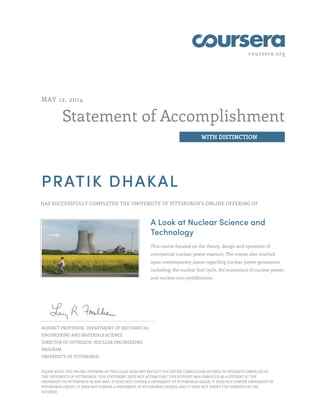 coursera.org
Statement of Accomplishment
WITH DISTINCTION
MAY 12, 2014
PRATIK DHAKAL
HAS SUCCESSFULLY COMPLETED THE UNIVERSITY OF PITTSBURGH'S ONLINE OFFERING OF
A Look at Nuclear Science and
Technology
This course focused on the theory, design and operation of
commercial nuclear power reactors. The course also touched
upon contemporary issues regarding nuclear power generation
including: the nuclear fuel cycle, the economics of nuclear power,
and nuclear non-proliferation.
ADJUNCT PROFESSOR, DEPARTMENT OF MECHANICAL
ENGINEERING AND MATERIALS SCIENCE
DIRECTOR OF OUTREACH, NUCLEAR ENGINEERING
PROGRAM
UNIVERSITY OF PITTSBURGH
PLEASE NOTE: THE ONLINE OFFERING OF THIS CLASS DOES NOT REFLECT THE ENTIRE CURRICULUM OFFERED TO STUDENTS ENROLLED AT
THE UNIVERSITY OF PITTSBURGH. THIS STATEMENT DOES NOT AFFIRM THAT THIS STUDENT WAS ENROLLED AS A STUDENT AT THE
UNIVERSITY OF PITTSBURGH IN ANY WAY. IT DOES NOT CONFER A UNIVERSITY OF PITTSBURGH GRADE; IT DOES NOT CONFER UNIVERSITY OF
PITTSBURGH CREDIT; IT DOES NOT CONFER A UNIVERSITY OF PITTSBURGH DEGREE; AND IT DOES NOT VERIFY THE IDENTITY OF THE
STUDENT.
 