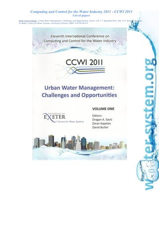 Computing and Control for the Water Industry 2011 - CCWI 2011
List of papers
Book of proceedings: Urban Water Management: Challenges and Oppurtunities. Exeter, UK, 5-7 September2011, Eds. D.A. Savic, Z. Kapelan,
D. Butler, Centre for Water Systems, University of Exeter, ISBN: 0-9539140-8-9
 