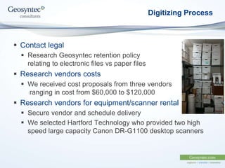 Digitizing Process
 Contact legal
 Research Geosyntec retention policy
relating to electronic files vs paper files
 Research vendors costs
 We received cost proposals from three vendors
ranging in cost from $60,000 to $120,000
 Research vendors for equipment/scanner rental
 Secure vendor and schedule delivery
 We selected Hartford Technology who provided two high
speed large capacity Canon DR-G1100 desktop scanners
 