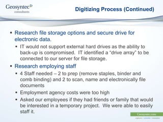 Digitizing Process (Continued)
 Research file storage options and secure drive for
electronic data.
 IT would not support external hard drives as the ability to
back-up is compromised. IT identified a “drive array” to be
connected to our server for file storage.
 Research employing staff
 4 Staff needed – 2 to prep (remove staples, binder and
comb binding) and 2 to scan, name and electronically file
documents
 Employment agency costs were too high
 Asked our employees if they had friends or family that would
be interested in a temporary project. We were able to easily
staff it.
 