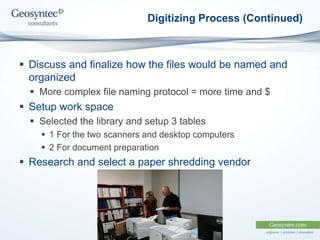 Digitizing Process (Continued)
 Discuss and finalize how the files would be named and
organized
 More complex file naming protocol = more time and $
 Setup work space
 Selected the library and setup 3 tables
 1 For the two scanners and desktop computers
 2 For document preparation
 Research and select a paper shredding vendor
 