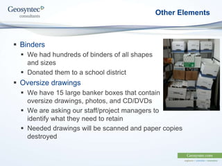 Other Elements
 Binders
 We had hundreds of binders of all shapes
and sizes
 Donated them to a school district
 Oversize drawings
 We have 15 large banker boxes that contain
oversize drawings, photos, and CD/DVDs
 We are asking our staff/project managers to
identify what they need to retain
 Needed drawings will be scanned and paper copies
destroyed
 