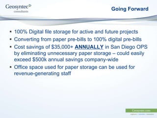 Going Forward
 100% Digital file storage for active and future projects
 Converting from paper pre-bills to 100% digital pre-bills
 Cost savings of $35,000+ ANNUALLY in San Diego OPS
by eliminating unnecessary paper storage – could easily
exceed $500k annual savings company-wide
 Office space used for paper storage can be used for
revenue-generating staff
 