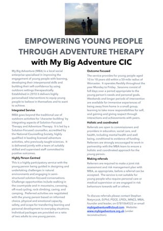 My Big Adventure (MBA) is a local social
enterprise specialised in improving the
engagement of young people with learning,
developing their interpersonal skills and
building their self-conﬁdence by using
outdoors settings therapeutically.
Established in 2010 it delivers highly
personalised interventions to equip young
people to believe in themselves and to want
to achieve.
Integrated Service
MBA goes beyond the traditional use of
outdoors activities for ‘character building’ by
integrating aspects of Solution-Focused
Therapy and Adventure Therapy. It is led by a
Solution-Focused counsellor, accredited by
the National Counselling Society, highly
qualiﬁed in leading licensed adventure
activities, who previously taught sciences. It
is delivered jointly with a team of suitably
skilled and supervised staff committed to
positive outcomes.
Highly Person Centred
This is a highly participatory service with the
young person being guided in designing and
undertaking challenges in natural
environments and engaging in semi-
structured solution-focused conversations.
Challenge opportunities include walking in
the countryside and in mountains, canoeing,
off-road cycling, rock climbing, caving, and
camping. Preferred activities are negotiated
with the young person based on informed
choice, physical and emotional capacity,
safety, and scope for transferring learning and
personal development to everyday situations.
Individual packages are provided on a ratio
of two adults to one young person.
Outcome Focused
The service provides for young people aged
10 to 18 years old within a 50-mile radius of
Worcester. It operates ﬂexibly throughout the
year Monday to Friday. Sessions consist of
full days over a period appropriate to the
young person’s needs and personal goals.
Weekends and longer periods of intervention
are available for immersive experiences of
being away from home in a small group,
learning to take more responsibilities for self,
and gaining and giving respect through
interactions and achievements with peers.
Holistic and coordinated
Referrals are open to commissioners and
providers in education, social care, and
health, including mental health and well
being, conditional to evidence of funding.
Referrers are strongly encouraged to work in
partnership with the MBA team to ensure a
holistic and coordinated approach for the
young person.
Making referrals
Referrers are required to make a joint risk
assessment and risk management plan with
MBA, as appropriate, before a referral can be
accepted. The service is not suitable for
young people who require personal care or
medical supervision or are engaged in risk
behaviours towards self or others.
To discuss referrals please contact Stephan
Natynczuk, D.Phil, PGCE, LPIOL, MNCS, MBA,
founder and leader, on 0781064522 or email
mybigadventure@icloud.com. Website:
www.mybigadventure.org.uk (under
reconstruction).
EMPOWERING YOUNG PEOPLE
THROUGH ADVENTURE THERAPY
with My Big Adventure CIC
 