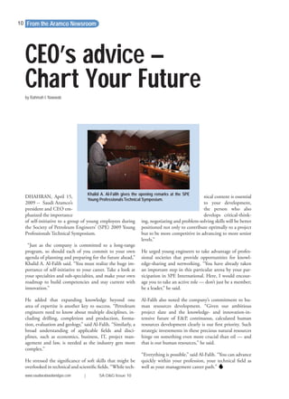 DHAHRAN, April 15,
2009 -- Saudi Aramco’s
president and CEO em-
phasized the importance
of self-initiative to a group of young employees during
the Society of Petroleum Engineers’ (SPE) 2009 Young
Professionals Technical Symposium.
“Just as the company is committed to a long-range
program, so should each of you commit to your own
agenda of planning and preparing for the future ahead,”
Khalid A. Al-Falih said. “You must realize the huge im-
portance of self-initiative to your career. Take a look at
your specialties and sub-specialties, and make your own
roadmap to build competencies and stay current with
innovation.”
He added that expanding knowledge beyond one
area of expertise is another key to success. “Petroleum
engineers need to know about multiple disciplines, in-
cluding drilling, completion and production, forma-
tion, evaluation and geology,” said Al-Falih. “Similarly, a
broad understanding of applicable ﬁelds and disci-
plines, such as economics, business, IT, project man-
agement and law, is needed as the industry gets more
complex.”
He stressed the signiﬁcance of soft skills that might be
overlooked in technical and scientiﬁc ﬁelds. “While tech-
nical content is essential
to your development,
the person who also
develops critical-think-
ing, negotiating and problem-solving skills will be better
positioned not only to contribute optimally to a project
but to be more competitive in advancing to more senior
levels.”
He urged young engineers to take advantage of profes-
sional societies that provide opportunities for knowl-
edge-sharing and networking. “You have already taken
an important step in this particular arena by your par-
ticipation in SPE International. Here, I would encour-
age you to take an active role — don’t just be a member;
be a leader,” he said.
Al-Falih also noted the company’s commitment to hu-
man resources development. “Given our ambitious
project slate and the knowledge- and innovation-in-
tensive future of E&P, continuous, calculated human
resources development clearly is our ﬁrst priority. Such
strategic investments in these precious natural resources
hinge on something even more crucial than oil — and
that is our human resources,” he said.
“Everything is possible,” said Al-Falih. “You can advance
quickly within your profession, your technical ﬁeld as
well as your management career path.”
From the Aramco Newsroom
by Rahmah I. Nawwab
CEO’s advice –
Chart Your Future
10
www.saudiarabiaoilandgas.com | SA O&G Issue 10
Khalid A. Al-Falih gives the opening remarks at the SPE
Young ProfessionalsTechnical Symposium.
 