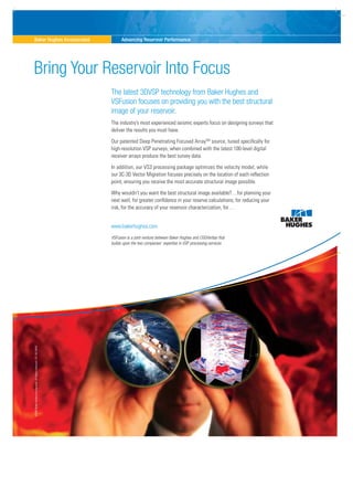 ©2009BakerHughesIncorporated.AllRightsReserved.ATL-09-25403
Baker Hughes Incorporated Advancing Reservoir Performance
The latest 3DVSP technology from Baker Hughes and
VSFusion focuses on providing you with the best structural
image of your reservoir.
The industry’s most experienced seismic experts focus on designing surveys that
deliver the results you must have.
Our patented Deep Penetrating Focused ArraySM
source, tuned specifically for
high-resolution VSP surveys, when combined with the latest 100-level digital
receiver arrays produce the best survey data.
In addition, our VS3 processing package optimizes the velocity model, while
our 3C-3D Vector Migration focuses precisely on the location of each reflection
point, ensuring you receive the most accurate structural image possible.
Why wouldn’t you want the best structural image available?…for planning your
next well, for greater confidence in your reserve calculations, for reducing your
risk, for the accuracy of your reservoir characterization, for…
www.bakerhughes.com
Bring Your Reservoir Into Focus
VSFusion is a joint venture between Baker Hughes and CGGVeritas that
builds upon the two companies’ expertise in VSP processing services.
 