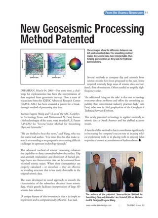 From the Aramco Newsroom
www.saudiarabiaoilandgas.com | SA O&G Issue 10
11
Several methods to compute dip and azimuth from
seismic records have been proposed in the past. Some
required relatively large areas of seismic data and suf-
fered a loss of resolution. Others tended to amplify high-
frequency noise.
“An additional ‘icing on the cake’ is that our technology
overcomes these problems and oﬀers the smoothing ca-
pability that conventional industry practices lack,” said
Faraj, who now is chief geophysicist of the Geophysical
Technical Services Division.
This newly patented technology is applied routinely to
seismic data at Saudi Aramco and has yielded accurate
results.
A beneﬁt of this method is that it contributes signiﬁcantly
to increasing the company’s success rate in locating wild-
cat exploratory wells or in placing wells in existing ﬁelds
to produce known accumulations of hydrocarbons.
New Geoseismic Processing
Method Patented
DHAHRAN, March 04, 2009 – For some time, a chal-
lenge for explorationists has been the interpretation of
data acquired from geoseismic surveys. Now a team of
researchers from the EXPEC Advanced Research Center
(EXPEC ARC) has been awarded a patent for a break-
through method of processing that data.
Yuchun Eugene Wang and Yi Luo of the ARC Geophys-
ics Technology Team, and Mohammed N. Faraj, former
chief technologist of the team, were awarded U.S. Patent
7,454,292 for “Inverse-Vector Method for Smoothing
Dips and Azimuths.”
“We are thrilled to hear this news,” said Wang, who was
the team’s lead author. “It is times like this that make re-
search so rewarding as we progress in overcoming diﬃcult
challenges in upstream technology research.”
This advanced method of seismic processing enhances
the capability to detect anomalies below the surface. Dip
and azimuth (inclination and direction) of buried geo-
logic layers are characteristics that can be estimated from
recorded seismic traces. When these characteristics are
properly calculated – or smoothed – they are eﬀective
in revealing structure that is less easily detectable in the
original seismic data.
The team developed its novel approach to smooth the
characteristics of the subsurface obtained from seismic
data, which greatly facilitates interpretation of large 3D
seismic data volumes.
“A unique feature of this invention is that it is simple to
implement and is computationally eﬃcient,” Luo said.
These images show the difference between raw,
left, and smoothed data.The smoothing method
makes the seismic data more interpretable, thus
helping geoscientists as they look for hydrocar-
bon reservoirs.
The authors of the patented “Inverse-Vector Method for
Smoothing Dips and Azimuths”are, from left,Yi Luo, Moham-
med N. Faraj and Eugene Wang.
 