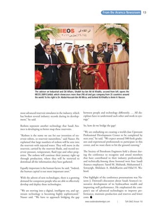 most advanced reservoir simulator in the industry, which
has broken several industry records during its develop-
ment,” he said.
Resbots represent another technology that Saudi Ara-
mco is developing to better map these reservoirs.
“Resbots is the name we use for our invention of res-
ervoir robots, or reservoir nanorobots,” said Nasser. He
explained that large numbers of resbots will be sent into
the reservoir with injected water. They will move in the
reservoir, carried by the reservoir ﬂuids, and record res-
ervoir pressure, temperature, ﬂuid type and other prop-
erties. The resbots will continue their journey right up
through production, where they will be retrieved to
download all the information they have gathered.
Equally important is the human factor, he said. “Indeed,
the human capital is our most important asset.”
With the advent of new technologies, there is a growing
demand for competent people who are able to eﬀectively
develop and deploy these technologies.
“We are moving into a digital, intelligent era, and up-
stream technology is becoming highly sophisticated,”
Nasser said. “We have to approach bridging the gap
between people and technology diﬀerently. … All dis-
ciplines have to understand each other and work in syn-
ergy.”
So, how do we bridge the gap?
“We are embarking on creating a world-class Upstream
Professional Development Center to be completed by
next year,” he said. “We expect around 500 fresh gradu-
ates and experienced professionals to participate in this
center, and we want them to hit the ground running.”
The Society of Petroleum Engineers held a dinner dur-
ing the conference to recognize and award members
that have contributed to their industry professionally
and technically.Among those honored were four Saudi
Aramco employees: Saeed M. Mubarak, Mohammed I.
Sowayigh, Abdulaziz A. AbdulKarim and Hilal H. Wa-
heed.
One highlight of the conference presentations was Na-
seem J. Dawood’s discussion about Saudi Aramco’s in-
novative development of its hydrocarbon wealth and
improving well performance. He emphasized the com-
pany’s use of advanced technologies to improve per-
formance, maintain production and reserves and lower
costs.
The adviser on Industrial and Oil Affairs, Shaikh Isa bin Ali Al Khalifa, second from left, opens the
MEOS 2009 Exhibit, which showcases more than 290 oil and gas company from 35 countries around
the world.To his right is Dr. Abdul-Hussain ibn Ali Mirza, and behind Al Khalifa is Amin H. Nasser.
From the Aramco Newsroom
www.saudiarabiaoilandgas.com | SA O&G Issue 10
13
 