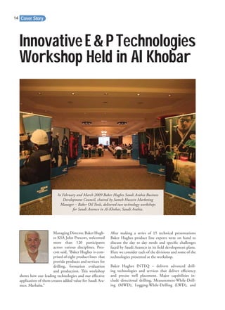 Cover Story14
Managing Director, Baker Hugh-
es KSA John Prescott, welcomed
more than 120 participants
across various disciplines. Pres-
cott said, “Baker Hughes is com-
prised of eight product lines that
provide products and services for
drilling, formation evaluation
and production. This workshop
shows how our leading technologies and our eﬀective
application of them creates added value for Saudi Ara-
mco. Marhaba.”
After making a series of 15 technical presentations
Baker Hughes product line experts were on hand to
discuss the day to day needs and speciﬁc challenges
faced by Saudi Aramco in its ﬁeld development plans.
Here we consider each of the divisions and some of the
technologies presented at the workshop.
Baker Hughes INTEQ – delivers advanced drill-
ing technologies and services that deliver eﬃciency
and precise well placement. Major capabilities in-
clude directional drilling, Measurement-While-Drill-
ing (MWD), Logging-While-Drilling (LWD), and
InnovativeE&PTechnologies
Workshop Held in Al Khobar
In February and March 2009 Baker Hughes Saudi Arabia Business
Development Council, chaired by Sameh Hussein Marketing
Manager – Baker Oil Tools, delivered two technology workshops
for Saudi Aramco in Al-Khobar, Saudi Arabia.
 