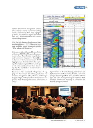 Cover Story
www.saudiarabiaoilandgas.com | SA O&G Issue 10
15
A presentation on Borehole Imaging Technologies and
Applications was made by Derick Zurcher, Geoscience
Manager, Baker Hughes KSA. This covered the diﬀerent
types and scales of images through to optimised Well
Placement and fracture modeling in carbonates and
the latest geological software.
well-site information management services.
The AutoTrak™ rotary closed-loop drilling
system, automatically drills along a prepro-
grammed well path with higher penetration
rates and a smoother borehole than conven-
tional drilling systems.
Wael Darwish Business Development Man-
ager Baker Hughes – INTEQ began the tech-
nical workshop with a presentation entitled
“What is Reservoir Navigation?”.
Other presentations illustrated how real-time
utilization of LWD & Directional measure-
ments to land the well in the target horizon
and maintain the placement of the well bore
in the zone of the maximum interest. NMR
logging was also shown to help in characteris-
ing Porosity in Complex / Mixed Lithologies
as well as the identiﬁcation of “Low Resistiv-
ity” Pay Zones and a host of other reservoir
fundamentals.
Baker Atlas’s Steve Smith said, “We provide well log-
ging and data analysis for drilling, production, and
reservoir management. Our advanced technologies
help oil and gas producers evaluate their reservoirs and
produce them eﬃciently to maximize hydrocarbon re-
covery”.
 