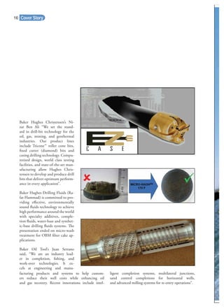 Cover Story
Baker Hughes Christensen’s Ni-
zar Ben Ali “We set the stand-
ard in drill-bit technology for the
oil, gas, mining, and geothermal
industries. Our product lines
include Tricone™ roller cone bits,
ﬁxed cutter (diamond) bits and
casing drilling technology. Compu-
terized design, world class testing
facilities, and state-of-the-art man-
ufacturing allow Hughes Chris-
tensen to develop and produce drill
bits that deliver optimum perform-
ance in every application”.
Baker Hughes Drilling Fluids (Ra-
fat Hammad) is committed to pro-
viding eﬀective, environmentally
sound ﬂuids technology to achieve
high performance around the world
with specialty additives, comple-
tion ﬂuids, water-base and synthet-
ic-base drilling ﬂuids systems. The
presentation ended on micro-wash
treatment for OBM ﬁlter cake ap-
plications.
Baker Oil Tool’s Juan Serrano
said, “We are an industry lead-
er in completion, ﬁshing, and
work-over technologies. It ex-
cels at engineering and manu-
facturing products and systems to help custom-
ers reduce their well costs while enhancing oil
and gas recovery. Recent innovations include intel-
ligent completion systems, multilateral junctions,
sand control completions for horizontal wells,
and advanced milling systems for re-entry operations”.
16
 