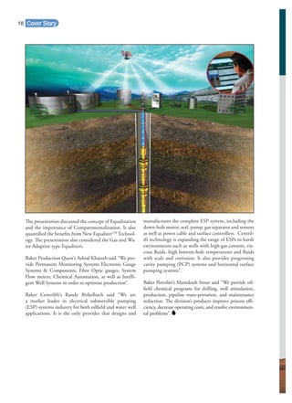 Cover Story
The presentation discussed the concept of Equalization
and the importance of Compartmentalization. It also
quantiﬁed the beneﬁts from New EqualizerTM
Technol-
ogy. The presentation also considered the Gas and Wa-
ter Adaptive type Equalizers.
Baker Production Quest’s Ashraf Khateeb said “We pro-
vide Permanent Monitoring Systems Electronic Gauge
Systems & Components, Fibre Optic gauges, System
Flow meters, Chemical Automation, as well as Intelli-
gent Well Systems in order to optimise production”.
Baker Centrilift’s Randy Birkelbach said “We are
a market leader in electrical submersible pumping
(ESP) systems industry for both oilﬁeld and water well
applications. It is the only provider that designs and
manufactures the complete ESP system, including the
down-hole motor, seal, pump, gas separator and sensors
as well as power cable and surface controllers. Centril-
ift technology is expanding the range of ESPs in harsh
environments such as wells with high gas content, vis-
cous ﬂuids, high bottom-hole temperatures and ﬂuids
with scale and corrosion. It also provides progressing
cavity pumping (PCP) systems and horizontal surface
pumping systems”.
Baker Petrolite’s Mamdouh Srour said “We provide oil-
ﬁeld chemical programs for drilling, well stimulation,
production, pipeline trans-portation, and maintenance
reduction. The division’s products improve process eﬃ-
ciency, decrease operating costs, and resolve environmen-
tal problems”.
18
 