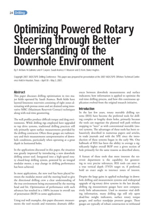 Optimizing Powered Rotary
Steering through Better
Understanding of the
Downhole EnvironmentBy F. Al-Bani, N.Galindez and P. Carpen, Saudi Aramco; F. Mounzer and D. Kent, Baker Hughes
Copyright 2007, IADC/SPE Drilling Conference This paper was prepared for presentation at the 2007 !ADC/SPE Offshore Technical Confer-
ence held in Houston, Texas – April 30 – May 3, 2007.
Abstract
This paper discusses drilling optimization in two ma-
jor ﬁelds operated by Saudi Aramco. Both ﬁelds have
layered limestone reservoirs consisting of tight zones al-
ternating with porous zones and are drained using inno-
vative MRC (Maximum Reservoir Contact) techniques
along with real-time geosteering.
The well proﬁles produce diﬃcult torque and drag envi-
ronments. While drilling rigs employed have upgraded
to top drive systems, traditional drilling practices still
rely primarily upon surface measurements provided by
the drilling contractor. Often these gauges are rudimen-
tary and their measurements unrepresentative of down-
hole conditions, particularly when operating at a great
depth in horizontal holes.
In the applications discussed in this paper, the situation
was greatly improved by introducing a new downhole
drilling sensor tool. Integrated into a high-speed rota-
ry closed-loop drilling system, powered by an integral
modular motor, a step change in drilling performance
has been achieved.
In most applications, the new tool has been placed be-
tween the modular motor and the steering head to give
the directional drilling crew a clear understanding of
the true environment being encountered by the steering
head and bit. Optimization of performance with such
advances has resulted in a 100% increase in overall rate
of penetration (ROP) in some applications.
Using real well examples, this paper discusses: measure-
ments the tool records and transmits; dramatic diﬀer-
ences between downhole measurements and surface
indicators; how information is applied to optimize the
real-time drilling process, and how this continuous ap-
plication evolved from the original research initiative.
Introduction
In the last few years, rotary steerable drilling sys-
tems (RSS) have become the preferred tools for drill-
ing complex or lengthy drain holes, primarily because
the tools can negotiate the planned well path without
stopping to “steer” as with conventional steerable (mo-
tor) systems. The advantages of these tools has been ex-
haustively described in numerous papers and articles,
in trade journals and with the SPE since the intro-
duction of these systems began in the early 90s. One
hallmark of RSS has been the ability to average a sig-
niﬁcantly higher overall ROP over a given section of
hole primarily for the same reasons as described above.
A feature of these tools that most interests the res-
ervoir department is the capability for geosteer-
ing to very precise tolerances. RSS tools can steer to
a true vertical depth (TVD) target or, if preferred,
hold an exact angle to intersect zones of interest.
Despite the large gains in applied technology in down-
hole drilling and measurement systems and widespread
upgrade of rig-rotary drive systems in the last decade,
drilling rig measurement gauges have seen compara-
tively little advancement. Used to monitor vital drill-
ing information, many drilling rigs still rely upon
dead-line weight indicators, surface rotary torque
gauges, and surface standpipe pressure gauges. These
gauges are typically of robust construction to withstand
Drilling24
 