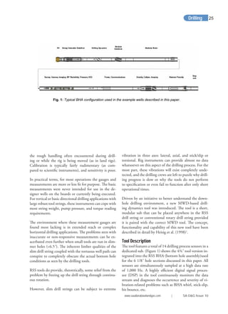 Drilling
the rough handling often encountered during drill-
ing or while the rig is being moved (as in land rigs).
Calibration is typically fairly rudimentary (as com-
pared to scientiﬁc instruments), and sensitivity is poor.
In practical terms, for most operations the gauges and
measurements are more or less ﬁt for purpose. The basic
measurements were never intended for use in the de-
signer wells on the boards or currently being executed.
For vertical or basic directional drilling applications with
large robust tool strings, these instruments can cope with
most string weight, pump pressure, and torque reading
requirements.
The environment where these measurement gauges are
found most lacking is in extended reach or complex
horizontal drilling applications. The problems seen with
inaccurate or non-responsive measurements can be ex-
acerbated even further when small tools are run in slim-
mer holes (<6.5˝). The inherent limber qualities of the
slim drill string coupled with the tortuous well path can
conspire to completely obscure the actual bottom hole
conditions as seen by the drilling tools.
RSS tools do provide, theoretically, some relief from the
problem by freeing up the drill string through continu-
ous rotation.
However, slim drill strings can be subject to extreme
vibration in three axes: lateral, axial, and stick/slip or
torsional. Rig instruments can provide almost no data
whatsoever on this aspect of the drilling process. For the
most part, these vibrations will exist completely unde-
tected, and the drilling crews are left to puzzle why drill-
ing progress is slow or why the tools do not perform
to speciﬁcation or even fail to function after only short
operational times.
Driven by an initiative to better understand the down-
hole drilling environment, a new MWD-based drill-
ing dynamics tool was introduced. The tool is a short,
modular sub that can be placed anywhere in the RSS
drill string or conventional rotary drill string provided
it is paired with the correct MWD tool. The concept,
functionality and capability of this new tool have been
described in detail by Heisig et al. (1998)1
.
Tool Description
The tool features a total of 14 drilling process sensors in a
dedicated sub. (Figure 1) shows the 4¾˝ tool version in-
tegrated into the RSS BHA (bottom hole assembly)used
for the 6 1/8˝ hole sections discussed in this paper. All
sensors are simultaneously sampled at a high data rate
of 1,000 Hz. A highly eﬃcient digital signal proces-
sor (DSP) in the tool continuously monitors the data
stream and diagnoses the occurrence and severity of vi-
bration-related problems such as BHA whirl, stick-slip,
bit bounce, etc.
Fig. 1: Typical BHA configuration used in the example wells described in this paper.
www.saudiarabiaoilandgas.com | SA O&G Issue 10
25
 